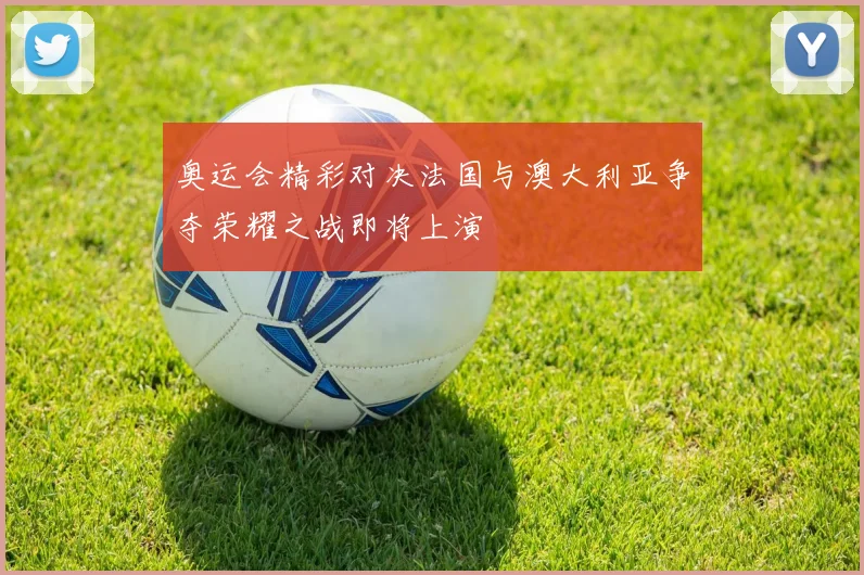 奥运会精彩对决法国与澳大利亚争夺荣耀之战即将上演