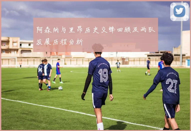 阿森纳与里昂历史交锋回顾及两队发展历程分析