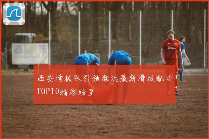西安滑板队引领潮流最新滑板配合TOP10精彩纷呈