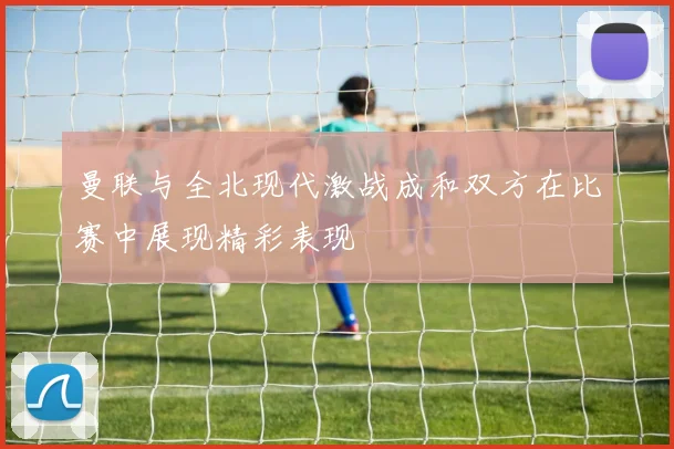 曼联与全北现代激战成和双方在比赛中展现精彩表现