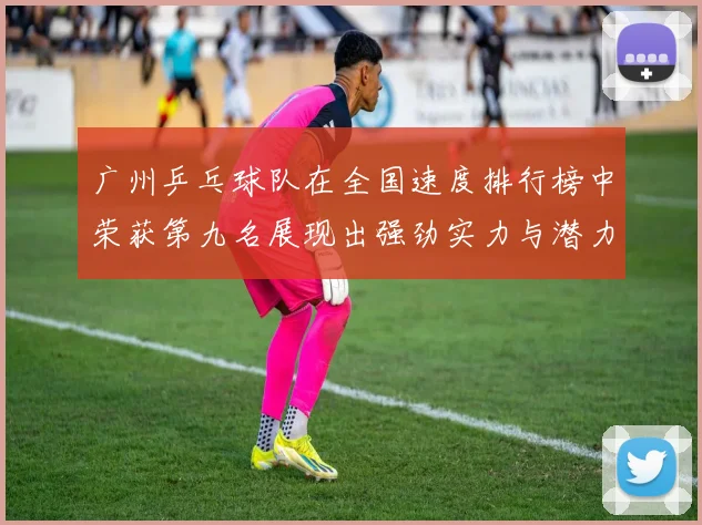 广州乒乓球队在全国速度排行榜中荣获第九名展现出强劲实力与潜力