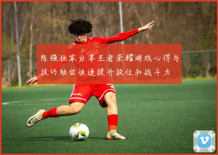 陈强独家分享王者荣耀游戏心得与技巧助你快速提升段位和战斗力