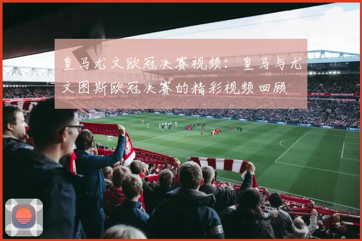 皇马尤文欧冠决赛视频：皇马与尤文图斯欧冠决赛的精彩视频回顾