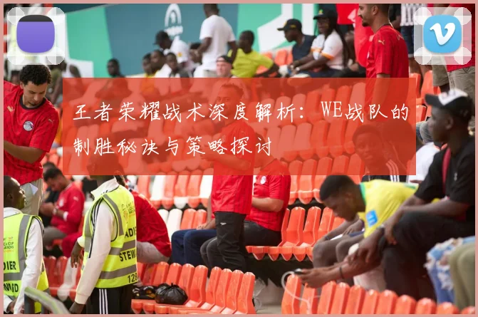王者荣耀战术深度解析：WE战队的制胜秘诀与策略探讨