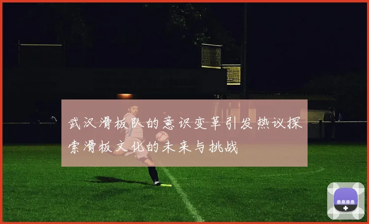 武汉滑板队的意识变革引发热议探索滑板文化的未来与挑战